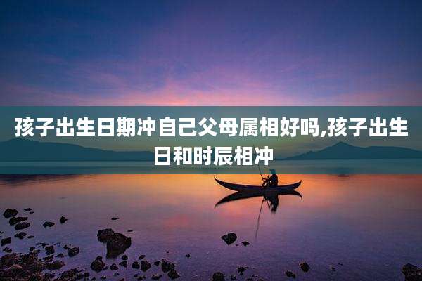 孩子出生日期冲自己父母属相好吗,孩子出生日和时辰相冲