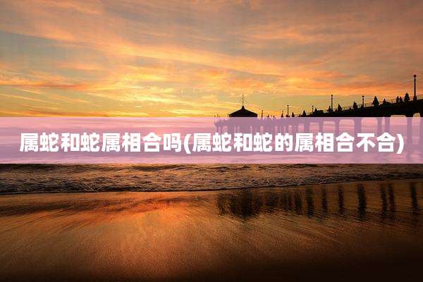 属蛇和蛇属相合吗(属蛇和蛇的属相合不合)