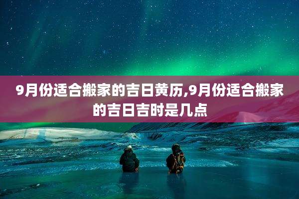 9月份适合搬家的吉日黄历,9月份适合搬家的吉日吉时是几点