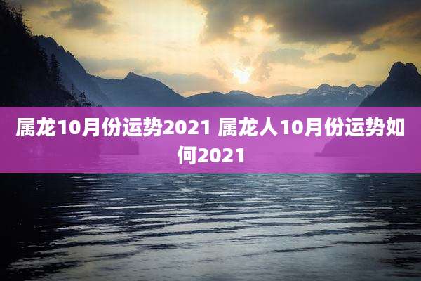 属龙10月份运势2021 属龙人10月份运势如何2021