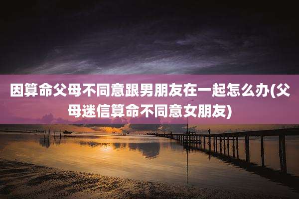 因算命父母不同意跟男朋友在一起怎么办(父母迷信算命不同意女朋友)
