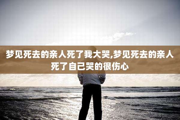 梦见死去的亲人死了我大哭,梦见死去的亲人死了自己哭的很伤心
