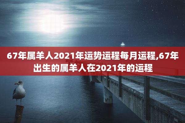67年属羊人2021年运势运程每月运程,67年出生的属羊人在2021年的运程
