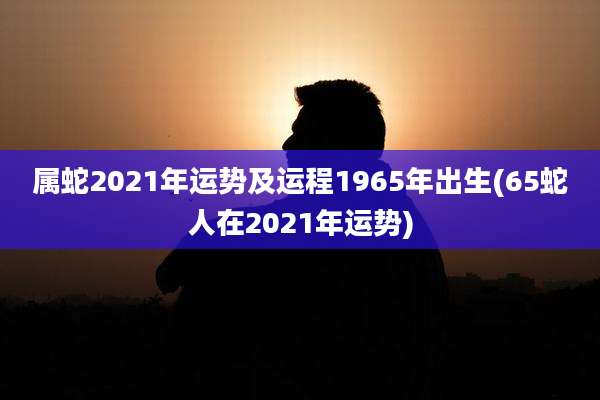 属蛇2021年运势及运程1965年出生(65蛇人在2021年运势)