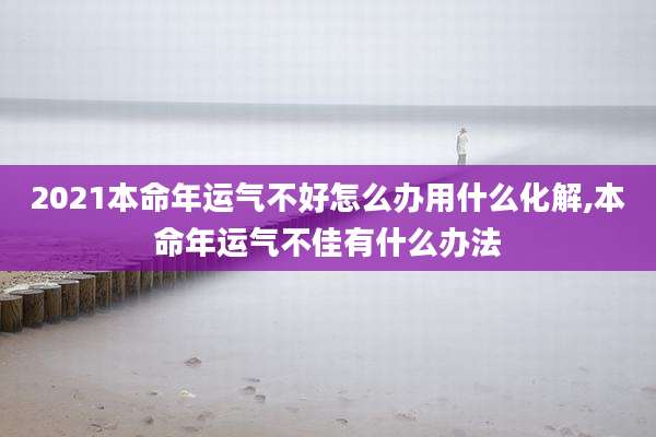 2021本命年运气不好怎么办用什么化解,本命年运气不佳有什么办法