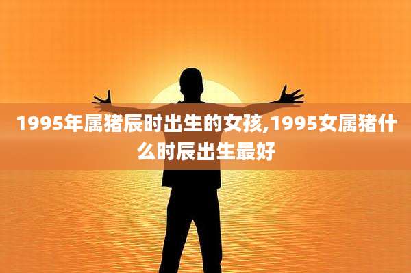 1995年属猪辰时出生的女孩,1995女属猪什么时辰出生最好