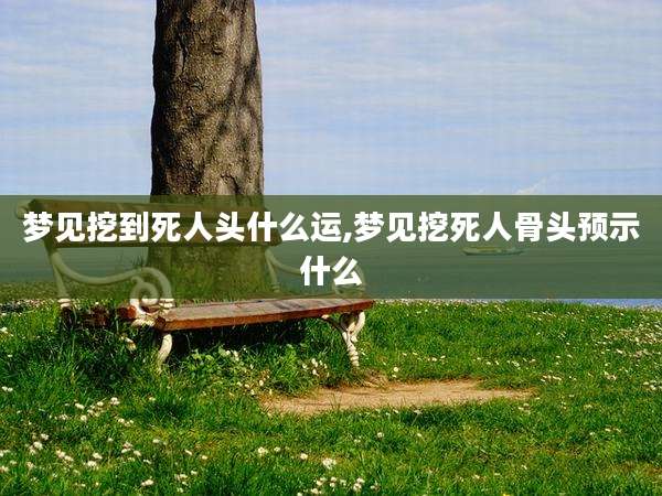 梦见挖到死人头什么运,梦见挖死人骨头预示什么