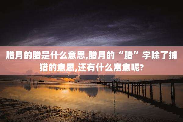 腊月的腊是什么意思,腊月的“腊”字除了捕猎的意思,还有什么寓意呢?