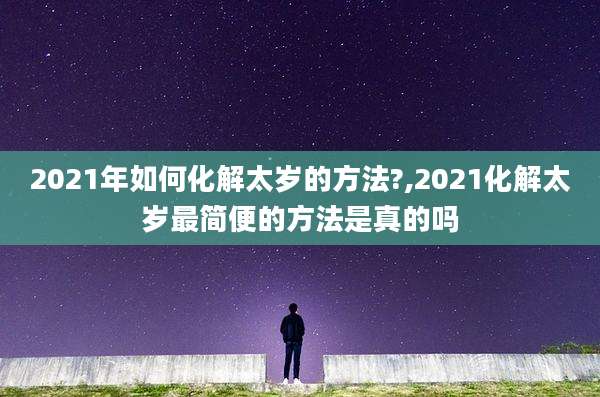 2021年如何化解太岁的方法?,2021化解太岁最简便的方法是真的吗