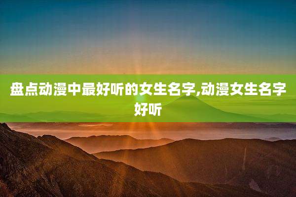 盘点动漫中最好听的女生名字,动漫女生名字好听