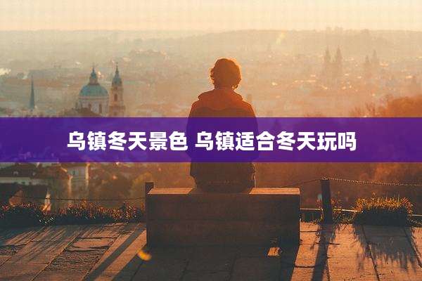 乌镇冬天景色 乌镇适合冬天玩吗