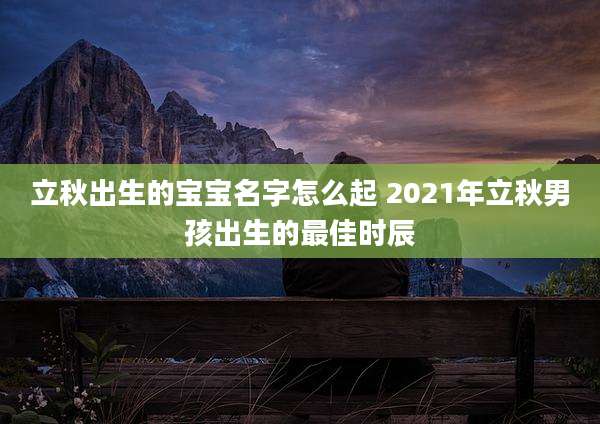 立秋出生的宝宝名字怎么起 2021年立秋男孩出生的最佳时辰