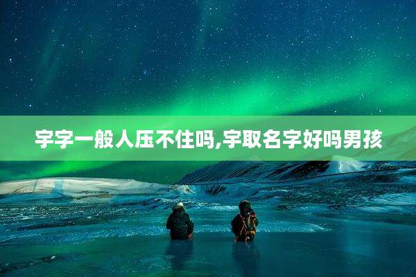 宇字一般人压不住吗,宇取名字好吗男孩