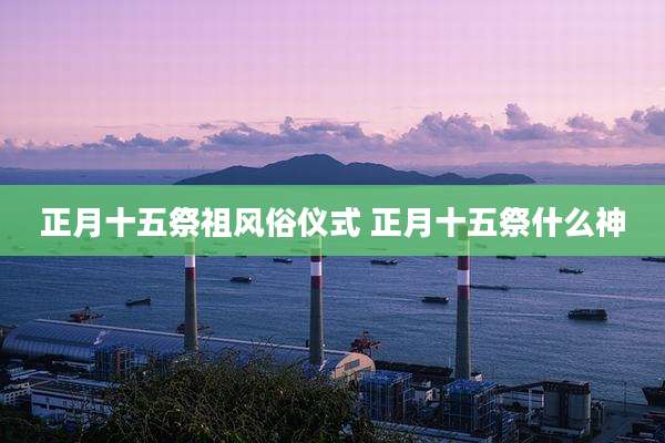 正月十五祭祖风俗仪式 正月十五祭什么神