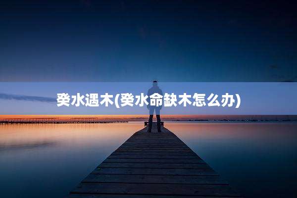 癸水遇木(癸水命缺木怎么办)