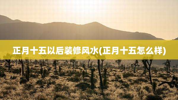 正月十五以后装修风水(正月十五怎么样)