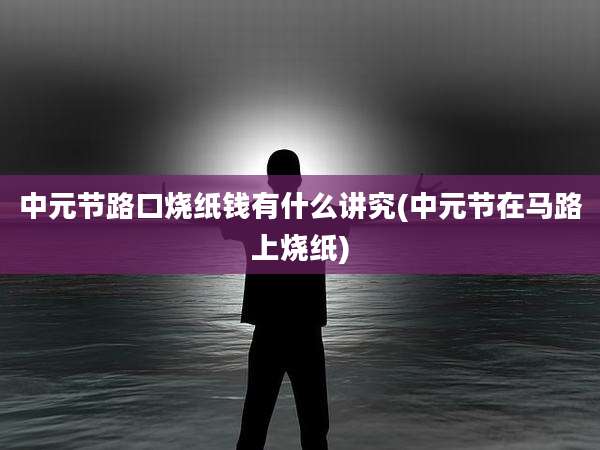 中元节路口烧纸钱有什么讲究(中元节在马路上烧纸)