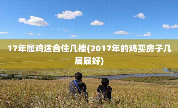 17年属鸡适合住几楼(2017年的鸡买房子几层最好)