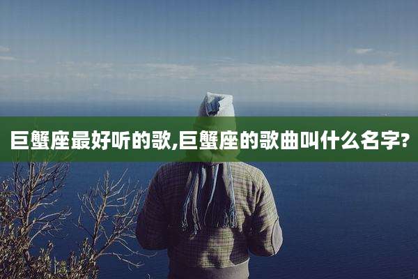 巨蟹座最好听的歌,巨蟹座的歌曲叫什么名字?