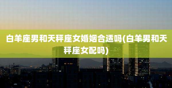 白羊座男和天秤座女婚姻合适吗(白羊男和天秤座女配吗)