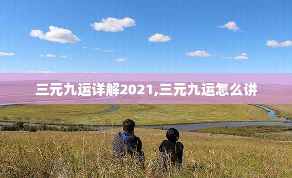 三元九运详解2021,三元九运怎么讲
