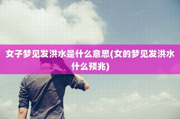 女子梦见发洪水是什么意思(女的梦见发洪水什么预兆)