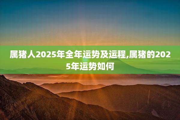 属猪人2025年全年运势及运程,属猪的2025年运势如何