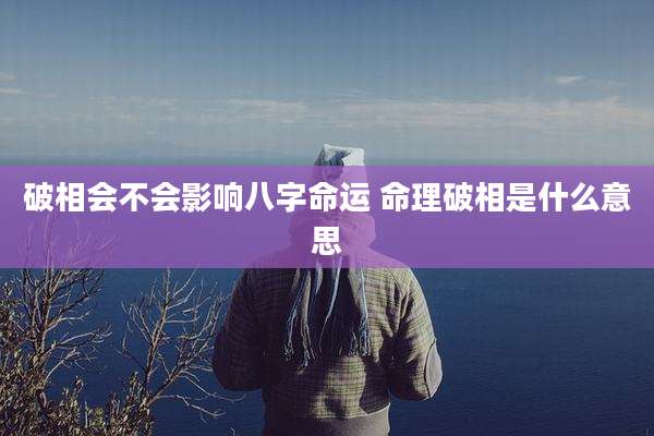 破相会不会影响八字命运 命理破相是什么意思