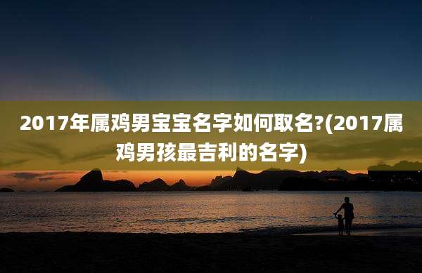 2017年属鸡男宝宝名字如何取名?(2017属鸡男孩最吉利的名字)