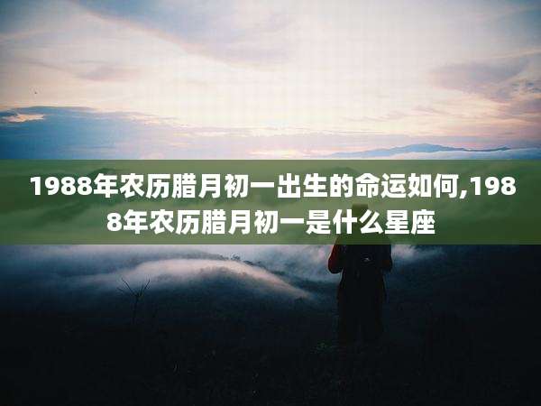 1988年农历腊月初一出生的命运如何,1988年农历腊月初一是什么星座