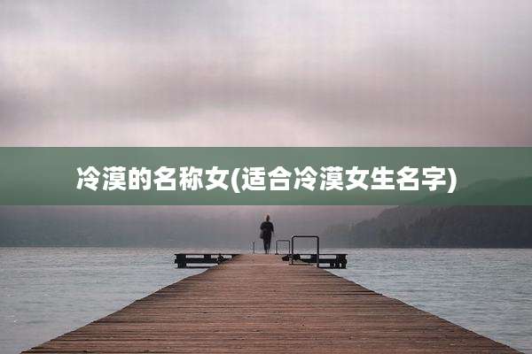 冷漠的名称女(适合冷漠女生名字)