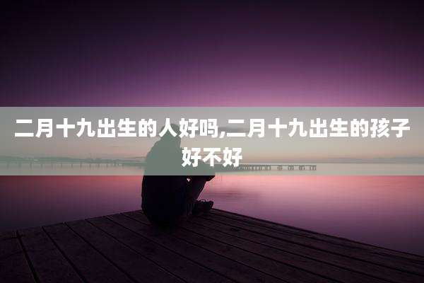 二月十九出生的人好吗,二月十九出生的孩子好不好