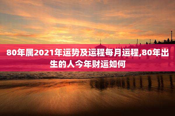 80年属2021年运势及运程每月运程,80年出生的人今年财运如何