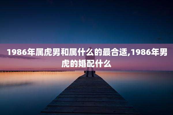 1986年属虎男和属什么的最合适,1986年男虎的婚配什么