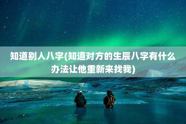 知道别人八字(知道对方的生辰八字有什么办法让他重新来找我)