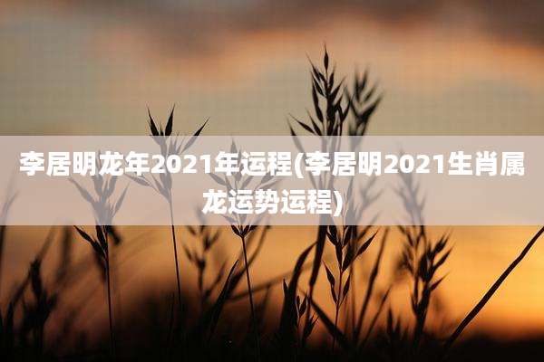 李居明龙年2021年运程(李居明2021生肖属龙运势运程)