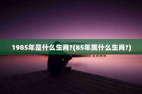 1985年是什么生肖?(85年属什么生肖?)