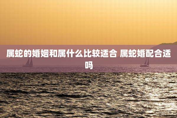 属蛇的婚姻和属什么比较适合 属蛇婚配合适吗