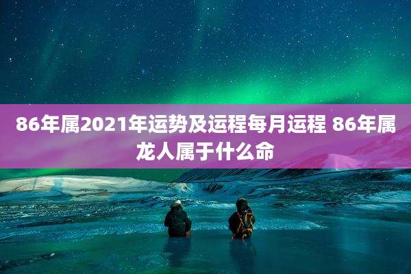 86年属2021年运势及运程每月运程 86年属龙人属于什么命