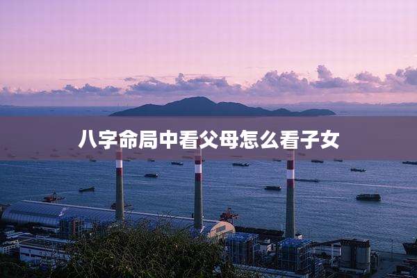 八字命局中看父母怎么看子女