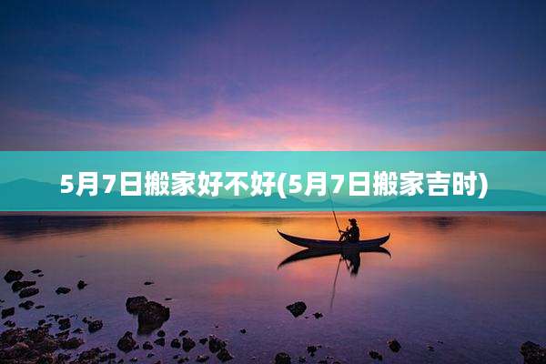 5月7日搬家好不好(5月7日搬家吉时)