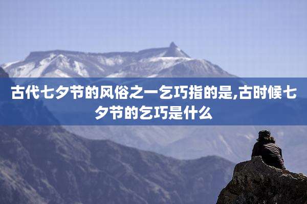 古代七夕节的风俗之一乞巧指的是,古时候七夕节的乞巧是什么