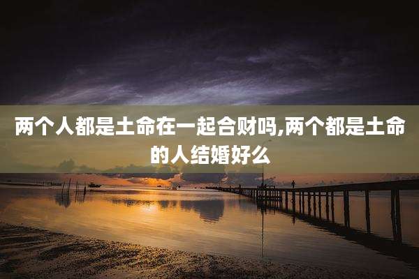 两个人都是土命在一起合财吗,两个都是土命的人结婚好么