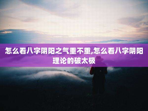 怎么看八字阴阳之气重不重,怎么看八字阴阳理论的破太极