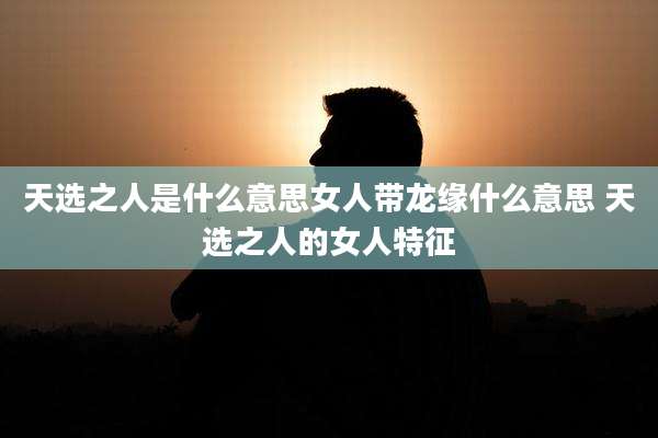 天选之人是什么意思女人带龙缘什么意思 天选之人的女人特征