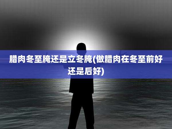 腊肉冬至腌还是立冬腌(做腊肉在冬至前好还是后好)