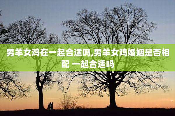 男羊女鸡在一起合适吗,男羊女鸡婚姻是否相配 一起合适吗