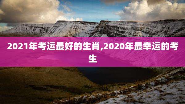2021年考运最好的生肖,2020年最幸运的考生