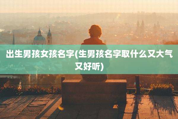 出生男孩女孩名字(生男孩名字取什么又大气又好听)
