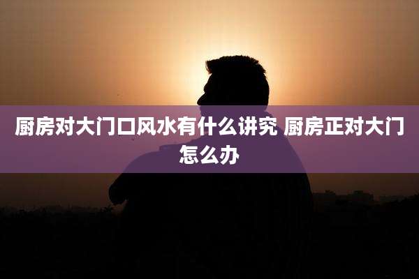 厨房对大门口风水有什么讲究 厨房正对大门怎么办